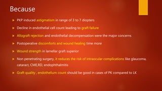 Because
 PKP induced astigmatism in range of 3 to 7 diopters
 Decline in endothelial cell count leading to graft failure
 Allograft rejection and endothelial decompensation were the major concerns
 Postoperative discomforts and wound healing time more
 Wound strength in lamellar graft superior
 Non penetrating surgery, it reduces the risk of intraocular complications like glaucoma,
cataract, CME,RD, endophthalmitis
 Graft quality , endothelium count should be good in cases of PK compared to LK
 