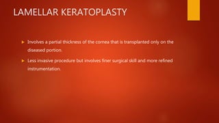 LAMELLAR KERATOPLASTY
 Involves a partial thickness of the cornea that is transplanted only on the
diseased portion.
 Less invasive procedure but involves finer surgical skill and more refined
instrumentation.
 