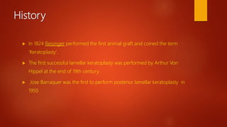 History
 In 1824 Reisinger performed the first animal graft and coined the term
‘Keratoplasty’.
 The first successful lamellar keratoplasty was performed by Arthur Von
Hippel at the end of 19th century.
 Jose Barraquer was the first to perform posterior lamellar keratoplasty in
1950
 