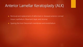Anterior Lamellar Keratoplasty (ALK)
 Removal and replacement of deformed or diseased anterior corneal
tissue ( epithelium, Bowman’s layer, and stroma)
 Sparing the host Descemet’s membrane and endothelium
 