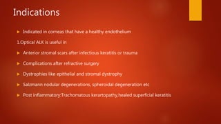 Indications
 Indicated in corneas that have a healthy endothelium
1.Optical ALK is useful in
 Anterior stromal scars after infectious keratitis or trauma
 Complications after refractive surgery
 Dystrophies like epithelial and stromal dystrophy
 Salzmann nodular degenerations, spheroidal degeneration etc
 Post inflammatory:Trachomatous kerartopathy,healed superficial keratitis
 
