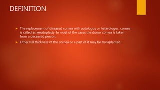 DEFINITION
 The replacement of diseased cornea with autologus or heterologus cornea
is called as keratoplasty. In most of the cases the donor cornea is taken
from a deceased person.
 Either full thickness of the cornea or a part of it may be transplanted.
 