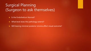 Surgical Planning
(Surgeon to ask themselves)
 Is the Endothelium Normal?
 What level does the pathology extend?
 Will leaving minimal posterior stroma affect visual outcome?
 
