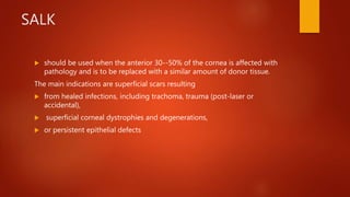 SALK
 should be used when the anterior 30--50% of the cornea is affected with
pathology and is to be replaced with a similar amount of donor tissue.
The main indications are superficial scars resulting
 from healed infections, including trachoma, trauma (post-laser or
accidental),
 superficial corneal dystrophies and degenerations,
 or persistent epithelial defects
 