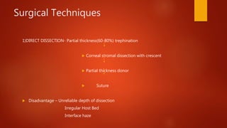 Surgical Techniques
1)DIRECT DISSECTION- Partial thickness(60-80%) trephination
 Corneal stromal dissection with crescent
 Partial thickness donor
 Suture
 Disadvantage – Unreliable depth of dissection
Irregular Host Bed
Interface haze
 