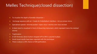 Melles Technique(closed dissection)
 To visualize the depth of lamellar dissection –
 Exchange aqueous with air- Create Air Endothelium interface – Act as convex mirror
 Specialised spatula –stromal pocket—inject visco—stroma over visco excised
 A black band is visualized in front of dissecting instrument, which represent twice the residual
stroma
 Trephination
 A full-thickness donor button stripped off its DM is sutured in place.
 Good visual results have been reported with this technique.
 There is about a 14% chance of DM perforation.
 