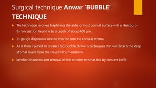 Surgical technique Anwar ‘BUBBLE’
TECHNIQUE
 The technique involves trephining the anterior host corneal surface with a Hessburg-
Barron suction trephine to a depth of about 400 µm
 25-gauge disposable needle inserted into the corneal stroma,
 Air is then injected to create a big bubble (Anwar’s technique) that will detach the deep
stromal layers from the Descemet’s membrane.
 lamellar dissection and removal of the anterior stromal disk by crescent knife
 