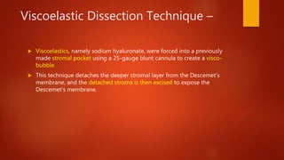 Viscoelastic Dissection Technique –
 Viscoelastics, namely sodium hyaluronate, were forced into a previously
made stromal pocket using a 25-gauge blunt cannula to create a visco-
bubble.
 This technique detaches the deeper stromal layer from the Descemet’s
membrane, and the detached stroma is then excised to expose the
Descemet’s membrane.
 