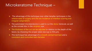Microkeratome Technique –
 The advantage of this technique over other lamellar techniques is the
relative ease of surgery and the low incidence of interface scarring and
irregular astigmatism.
 The automated microkeratome is used to cut the donor lenticule, as well
as the corneal disc in the recipient eye.
 The thickness of the cut can be adjusted in relation to the depth of the
lesion, by choosing the proper plate size (up to 450 μm).
 This technique has advantage of a smooth central host bed and a
consistent and controlled bed diameter
 