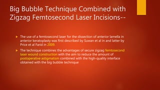 Big Bubble Technique Combined with
Zigzag Femtosecond Laser Incisions--
 The use of a femtosecond laser for the dissection of anterior lamella in
anterior keratoplasty was first described by Suwan et al in and latter by
Price et al Farid in 2009.
 The technique combines the advantages of secure zigzag femtosecond
laser wound construction with the aim to reduce the amount of
postoperative astigmatism combined with the high-quality interface
obtained with the big bubble technique
 