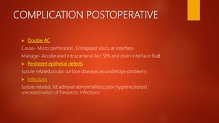 COMPLICATION POSTOPERATIVE
 Double AC
Cause- Micro perforation, Entrapped Visco at interface
Manage- Accelerated intracameral Air/ SF6 and drain interface fluid
 Persistent epithelial defects
Suture related,ocular surface diseases,wound/edge problems
 Infections
Suture related, lid adnexal abnormalities,poor hygiene,steroid
use,reactivation of herpectic infections
 