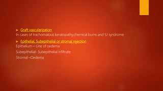  Graft vascularization
In cases of trachomatous keratopathy,chemical burns and SJ syndrome
 Epithelial, Subepithelial or stromal rejection
Epithelium – Line of oedema
Subepithelial- Subepithelial infiltrate
Stromal –Oedema
 