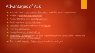 Advantages of ALK
 less chances of postoperative inflammation as well as secondary glaucoma.
 No risk of endothelial graft rejection.
 No need for long term steroid prophylaxis
 Rapid functional recovery of vision.
 Very good best corrected visual acuity (BCVA)
 very low astigmatism.
 No significant endothelial cell loss.
 Penetrating Keratoplasty can be done if recurrences occur or Descemet's membrane
perforation occurs intraoperatively.
 The criteria for quality of donor tissue are not very stringent
 