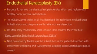 Endothelial Keratoplasty (EK)
 Purpose To remove the diseased recipient endothelium and replace with
healthy donor corneal endothelium.
 In 1998,Dr.Gerritt Melles et al first described this technique involved large
limbal incision and deep manual lamellar corneal dissection .
 Dr. Mark Terry modified by small incision 5mm rename the Procedure
“Deep Lamellar Endothelial Keratoplasty (DLEK)”
 Next Evolution by Melles was the substitution of the patient dissection with
Descement’s stripping and “Descement’s stripping Endo Keratoplasty (DSEK)”
coined
 