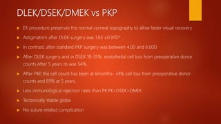DLEK/DSEK/DMEK vs PKP
 EK procedure preserves the normal corneal topography to allow faster visual recovery
 Astigmatism after DLEK surgery was 1.63 ±0.97D* ,
 In contrast, after standard PKP surgery was between 4.00 and 6.00D
 After DLEK surgery and in DSEK 18-35% endothelial cell loss from preoperative donor
counts.After 5 years its was 54%.
 After PKP, the cell count has been at 6months- 34% cell loss from preoperative donor
counts and 69% at 5 years.
 Less immunological rejection rates than PK.PK>DSEK>DMEK
 Tectonically stable globe
 No suture related complication
 