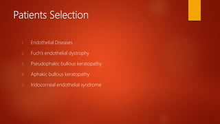 Patients Selection
1. Endothelial Diseases
2. Fuch’s endothelial dystrophy
3. Pseudophakic bullous keratopathy
4. Aphakic bullous keratopathy
5. Iridocorneal endothelial syndrome
 