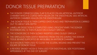 DONOR TISSUE PREPARATION
 THE DONOR CORNEOSCLERAL FLAP IS PLACED ON AN ARTIFICIAL ANTERIOR
CHAMBER WHICH IS COATED WITH HELON ON THE ENDOTHELIAL SIDE ARTIFICIAL
ANTERIOR CHAMBER HEALON ON THE ENDOTHELIUM
 THE DONOR TISSUE IS THEN CAPPED ONTO PLACE AND TREPHINATION IS CARRIED
OUT TO ABOUT 60% DEPTH
 LAMELLAR DISSECTION IS COMPLETED USING CRESCENT KNIFE THE DONOR
POSTERIOR DISC IS THEN PLACED ON A OUSLEY SPATULA
 THE DONOR DISC IS THEN SLOWLY INSERTED USING OUSLEY SPATULA
 THE SPATULA IS THEN GENTLY REMOVED FROM THE EYE LEAVING THE DONOR
TISSUE BEHIND SUPPORTED BY AIR BUBBLE IN ANTERIOR CHAMBER
 10-0 NYLON IS THEN USED TO CLOSE THE SCLERAL WOUND AND PREVENT THE
ESCAPE OF DONOR TISSUE
 A REVERSE SINSKEY HOOK IS THEN USED FOR ENDOTHELIAL SIDE POSITIONING
APPEARANCE AT THE END OF SURGERY
 