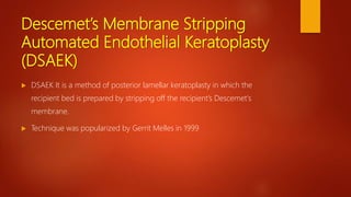 Descemet’s Membrane Stripping
Automated Endothelial Keratoplasty
(DSAEK)
 DSAEK It is a method of posterior lamellar keratoplasty in which the
recipient bed is prepared by stripping off the recipient’s Descemet's
membrane.
 Technique was popularized by Gerrit Melles in 1999
 