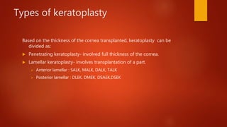 Types of keratoplasty
Based on the thickness of the cornea transplanted, keratoplasty can be
divided as:
 Penetrating keratoplasty- involved full thickness of the cornea.
 Lamellar keratoplasty- involves transplantation of a part.
 Anterior lamellar : SALK, MALK, DALK, TALK
 Posterior lamellar : DLEK, DMEK, DSAEK,DSEK
 