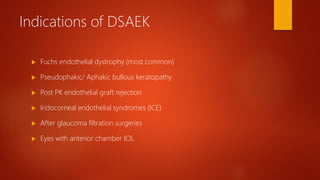 Indications of DSAEK
 Fuchs endothelial dystrophy (most common)
 Pseudophakic/ Aphakic bullous keratopathy
 Post PK endothelial graft rejection
 Iridocorneal endothelial syndromes (ICE)
 After glaucoma filtration surgeries
 Eyes with anterior chamber IOL
 