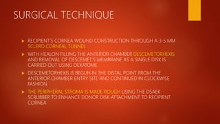 SURGICAL TECHNIQUE
 RECIPIENT’S CORNEA WOUND CONSTRUCTION THROUGH A 3-5 MM
SCLERO CORNEAL TUNNEL
 WITH HEALON FILLING THE ANTERIOR CHAMBER DESCEMETORHEXIS
AND REMOVAL OF DESCEMET’S MEMBRANE AS A SINGLE DISK IS
CARRIED OUT USING DEXATOME
 DESCEMETORHEXIS IS BEGUN IN THE DISTAL POINT FROM THE
ANTERIOR CHAMBER ENTRY SITE AND CONTINUED IN CLOCKWISE
FASHION.
 THE PERIPHERAL STROMA IS MADE ROUGH USING THE DSAEK
SCRUBBER TO ENHANCE DONOR DISK ATTACHMENT TO RECIPIENT
CORNEA
 