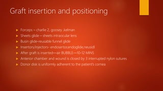 Graft insertion and positioning
 Forceps – charlie 2, goosey ,kelman
 Sheets glide – sheets intraocular lens
 Busin glide-reusable funnel glide
 Insertors/injectors- endosertor,endoglide,neusidl
 After graft is inserted—air BUBBLE—10-12 MINS
 Anterior chamber and wound is closed by 3 interrupted nylon sutures
 Donor disk is uniformly adherent to the patient’s cornea
 