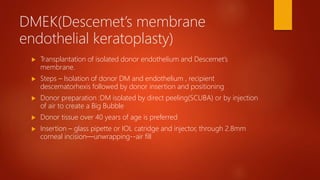 DMEK(Descemet’s membrane
endothelial keratoplasty)
 Transplantation of isolated donor endothelium and Descemet’s
membrane.
 Steps – Isolation of donor DM and endothelium , recipient
descematorhexis followed by donor insertion and positioning
 Donor preparation :DM isolated by direct peeling(SCUBA) or by injection
of air to create a Big Bubble
 Donor tissue over 40 years of age is preferred
 Insertion – glass pipette or IOL catridge and injector, through 2.8mm
corneal incision—unwrapping--air fill
 