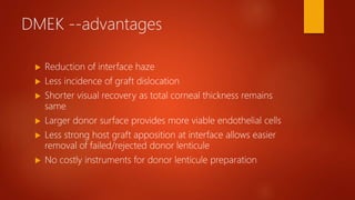 DMEK --advantages
 Reduction of interface haze
 Less incidence of graft dislocation
 Shorter visual recovery as total corneal thickness remains
same
 Larger donor surface provides more viable endothelial cells
 Less strong host graft apposition at interface allows easier
removal of failed/rejected donor lenticule
 No costly instruments for donor lenticule preparation
 