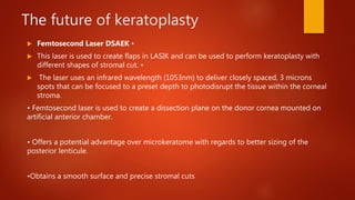 The future of keratoplasty
 Femtosecond Laser DSAEK •
 This laser is used to create flaps in LASIK and can be used to perform keratoplasty with
different shapes of stromal cut. •
 The laser uses an infrared wavelength (1053nm) to deliver closely spaced, 3 microns
spots that can be focused to a preset depth to photodisrupt the tissue within the corneal
stroma.
• Femtosecond laser is used to create a dissection plane on the donor cornea mounted on
artificial anterior chamber.
• Offers a potential advantage over microkeratome with regards to better sizing of the
posterior lenticule.
•Obtains a smooth surface and precise stromal cuts
 