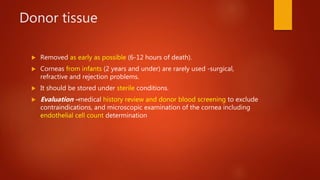 Donor tissue
 Removed as early as possible (6-12 hours of death).
 Corneas from infants (2 years and under) are rarely used -surgical,
refractive and rejection problems.
 It should be stored under sterile conditions.
 Evaluation –medical history review and donor blood screening to exclude
contraindications, and microscopic examination of the cornea including
endothelial cell count determination
 