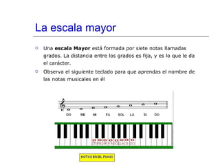 La escala mayor Una  escala Mayor  está formada por siete notas llamadas grados. La distancia entre los grados es fija, y es lo que le da el carácter. Observa el siguiente teclado para que aprendas el nombre de las notas musicales en él 