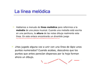 La línea melódica Hablamos a menudo de  línea melódica  para referirnos a la  melodía  de una pieza musical. Cuando una melodía está escrita en una partitura, la  altura  de las notas dibuja realmente esta línea. En este enlace encontrarás un divertido juego   http://www.educa.jcyl.es/educacyl/cm/gallery/Recursos%20Boecillo/musica/carabela1/menu.htm ¿Has jugado alguna vez a unir con una línea de lápiz unos puntos numerados? Cuando acabas, descubres que los puntos que antes parecían dispersos por la hoja forman ahora un dibujo. 