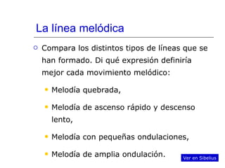 La línea melódica Compara los distintos tipos de líneas que se han formado. Di qué expresión definiría mejor cada movimiento melódico: Melodía quebrada, Melodía de ascenso rápido y descenso lento, Melodía con pequeñas ondulaciones, Melodía de amplia ondulación. Ver en Sibelius 
