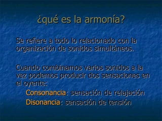 ¿qué es la armonía? Se refiere a todo lo relacionado con la organización de sonidos simultáneos. Cuando combinamos varios sonidos a la vez podemos producir dos sensaciones en el oyente: Consonancia : sensación de relajación Disonancia : sensación de tensión 