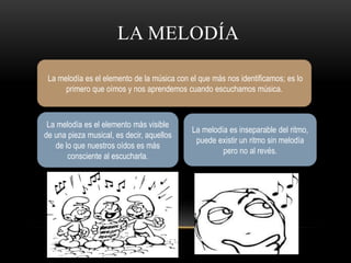 LA MELODÍA 
La melodía es el elemento de la música con el que más nos identificamos; es lo 
primero que oímos y nos aprendemos cuando escuchamos música. 
La melodía es el elemento más visible 
de una pieza musical, es decir, aquellos 
de lo que nuestros oídos es más 
consciente al escucharla. 
La melodía es inseparable del ritmo, 
puede existir un ritmo sin melodía 
pero no al revés. 
