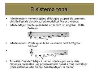El sistema tonal
• Mode major i menor: segons el lloc que ocupen els semitons
dins de l'escala diatònica, serà modalitat Major o menor.
• Mode Major: s'obté quan hi ha un semitò 3r- 4t grau i 7º-8º.
• Mode menor: s'obté quan hi ha un semitò del 2º-3º grau.
•
• Tonalitats “model” Major i menor: són les que en la sèrie
diatònica presenten una posició natural quant a tons i semitons
(tecles blanques del piano). Són Do Major i la menor.
 