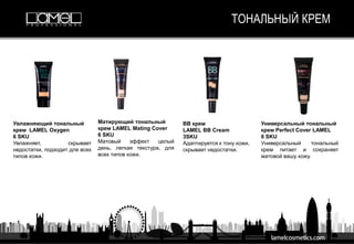 ТОНАЛЬНЫЙ КРЕМ
Увлажняющий тональный
крем LAMEL Oxygen
6 SKU
Увлажняет, скрывает
недостатки, подходит для всех
типов кожи.
Матирующий тональный
крем LAMEL Mating Cover
6 SKU
Матовый эффект целый
день, легкая текстура, для
всех типов кожи.
BB крем
LAMEL BB Cream
3SKU
Адаптируется к тону кожи,
скрывает недостатки.
Универсальный тональный
крем Perfect Cover LAMEL
6 SKU
Универсальный тональный
крем питает и сохраняет
матовой вашу кожу.
 