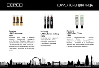 Финишная пудра
Lamel HD Studio
1 SKU
Уникальная формула прозрачной пудры
HD Studio Lamel обеспечивает стойкий
макияж, подстраивается под тип и цвет
кожи индивидуально и убирает жирный
блеск.
Компактная пудра для лица
Lamel Matte Finish
6 SKU
Матирует кожу и визуально сглаживает ее текстуру,
создавая эффект мягкого фокуса , освежают цвет
лица. Текстура пудры ложится невесомой вуалью,
не утяжеляет макияж.
Пудра для лица
Lamel HD Highlighting
1 SKU
Сияющий вид Вашей кожи с HD Highliter
Lamel - удивительно красивый продукт для
изысканного макияжа.
Румяна для лица
Lamel Blush
4 SKU
Актуальные тона, обладают насыщенным
пигментом, с их помощью легко добиться
необходимой степени интенсивности цвета.
КОРРЕКТОРЫ ДЛЯ ЛИЦА
Консилер
LAMEL Concealer
3 SKU
Аксессуар Must Have в каждом
возрасте. Компактный помощник
Lamel Concealer быстро и эффективно
скроет несовершенства кожи. Бежевый
– выравнивает тон кожи. Зеленый –
скрывает покраснение кожи. Лиловый
– маскирует веснушки и пигментные
пятна.
Консилер
LAMEL Perfect Make up
3 SKU
Консилер – стик скрывает
несовершенства кожи,
маскирует покраснения
и неровности. Удобен в
использовании.
Праймер
LAMEL Face Primer
2 SKU
Легкая выравнивающая основа,
устраняет блеск и скрывает
расширенные поры, матирующая и
стойкая. Праймер в с экстрактом
зеленого чая нейтрализует покраснения
и мелкие несовершенства кожи.
 