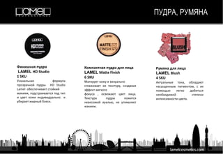 ПУДРА, РУМЯНА
Финишная пудра
LAMEL HD Studio
1 SKU
Уникальная формула
прозрачной пудры HD Studio
Lamel обеспечивает стойкий
макияж, подстраивается под тип
и цвет кожи индивидуально и
убирает жирный блеск.
Компактная пудра для лица
LAMEL Matte Finish
6 SKU
Матирует кожу и визуально
сглаживает ее текстуру, создавая
эффект мягкого
фокуса , освежают цвет лица.
Текстура пудры ложится
невесомой вуалью, не утяжеляет
макияж.
Румяна для лица
LAMEL Blush
4 SKU
Актуальные тона, обладают
насыщенным пигментом, с их
помощью легко добиться
необходимой степени
интенсивности цвета.
 