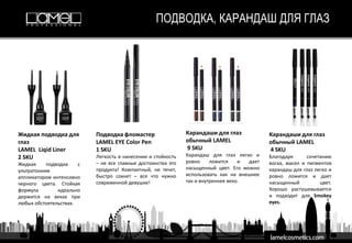 ПОДВОДКА, КАРАНДАШ ДЛЯ ГЛАЗ
Жидкая подводка для
глаз
LAMEL Liqid Liner
2 SKU
Жидкая подводка с
ультратонким
аппликатором интенсивно
черного цвета. Стойкая
формула идеально
держится на веках при
любых обстоятельствах.
Подводка фломастер
LAMEL EYE Color Pen
1 SKU
Легкость в нанесении и стойкость
– не все главные достоинства это
продукта! Компактный, не течет,
быстро сохнет – все что нужно
современной девушке!
Карандаши для глаз
обычный LAMEL
9 SKU
Карандаш для глаз легко и
ровно ложится и дает
насыщенный цвет. Его можно
использовать как на внешнее
так и внутреннее веко.
Карандаши для глаз
обычный LAMEL
4 SKU
Благодаря сочетанию
воска, масел и пигментов
карандаш для глаз легко и
ровно ложится и дает
насыщенный цвет.
Хорошо растушевывается
и подходит для Smokey
eyes.
 