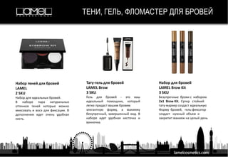 ТЕНИ, ГЕЛЬ, ФЛОМАСТЕР ДЛЯ БРОВЕЙ
Набор теней для бровей
LAMEL
2 SKU
Набор для идеальных бровей.
В наборе пара натуральных
оттенков теней которые можно
миксовать и воск для фиксации. В
дополнении идет очень удобная
кисть.
Тату-гель для бровей
LAMEL Brow
3 SKU
Гель для бровей - это ваш
идеальный помощник, который
легко придаст вашим бровям
элегантную форму, а макияжу
безупречный, завершенный вид. В
наборе идет удобная кисточка и
ванночка.
Набор для бровей
LAMEL Brow Kit
3 SKU
Безупречные брови с набором
2в1 Brow Kit. Супер стойкий
тату-маркер создаст идеальную
Форму бровей, гель-фиксатор
создаст нужный объем и
закрепит макияж на целый день
 