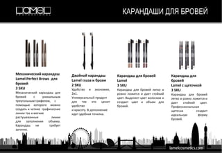КАРАНДАШИ ДЛЯ БРОВЕЙ
Карандаш для бровей
Lamel
3 SKU
Карандаш для бровей легко и
ровно ложится и дает стойкий
цвет. Выделяет цвет волосков и
создает цвет и объем для
бровей.
Двойной карандаш
Lamel глаза и брови
2 SKU
Удобство и экономия,
2в1.
Универсальный продукт
для тех кто ценит
удобство
и красоту. В дополнение
идет удобная точилка.
Механический карандаш
Lamel Perfect Brows для
бровей
3 SKU
Механический карандаш для
бровей с уникальным
треугольным грифелем, с
помощью которого можно
создать и четкие графические
линии так и мягкие
растушеванные линии
для заполнения объема.
Карандаш не требует
заточки.
Карандаш для
бровей
Lamel с щеточкой
3 SKU
Карандаш для бровей
легко и ровно ложится и
дает стойкий цвет.
Профессиональная
щеточка создает
идеальную форму
бровей.
 