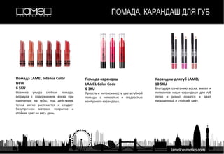 ПОМАДА, КАРАНДАШ ДЛЯ ГУБ
Помада LAMEL Intense Color
NEW
6 SKU
Новинка ультра стойкая помада,
формула с содержанием воска при
нанесении на губы, под действием
тепла мягко растекается и создает
безупречное матовое покрытие и
стойких цвет на весь день.
Помада-карандаш
LAMEL Color Code
6 SKU
Яркость и интенсивность цвета губной
помады с четкостью и гладкостью
контурного карандаша.
Карандаш для губ LAMEL
10 SKU
Благодаря сочетанию воска, масел и
пигментов наши карандаши для губ
легко и ровно ложатся и дают
насыщенный и стойкий цвет.
 