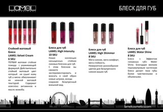 БЛЕСК ДЛЯ ГУБ
Стойкий матовый
блеск
LAMEL Velvet Cream
6 SKU
ПЕРВАЯ матовая стойкая
помада с ухаживающей
формулой Действительно
стойкий матовый цвет
который не сушит кожу
губ а мягко обволакивает
ее нежной матовой
текстурой. Содержит
комплекс витаминов и
масло жожоба.
Блеск для губ
LAMEL High Intensity
10 SKU
Новая коллекция
насыщенных стойких
лаковых блесков для губ.
С этим блеском вы
сможете
экспериментировать и
вносить в свой образ
новые штрихи, всегда
сохраняя безупречный
внешний вид.
Блеск для губ
LAMEL High Shimmer
8 SKU
Мега сияние, мега комфорт,
мега стойкость.
Невероятное разнообразие
цветов для безупречного
сияния ваших губ.
Блеск для губ
LAMEL Water Shine
8 SKU
Блеск с Эффектом
«влажных губ» Water
Shine. Благодаря мелким
перламутровым частичкам
блеск делает твои губы
более чувственными и
объемными.
 