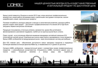 Бренд Lamel появился в Лондоне в начале 2012 года, когда несколько профессиональных
визажистов в своей работе экспериментируя с различными текстурами и колоритом, начали
разрабатывать новые, оригинальные продукты.
Понимая потребность молодых девушек и женщин в качественной косметике, молодые ребята
решили создать свой продукт - доступный и профессиональный. И в начале 2012 года были
запущены первые капсульные коллекции.
Продукция пользовалась отличным успехом у визажистов, однако без устойчивого
финансирования и рекламной поддержки, пробиться на крупные рынки было сложно.
Помог случай - на их коллекции обратили внимание менеджеры английской компании ICG
(Intrernational cosmetic group). Компания выступила инвестором и одновременно стала продвигать
бренд LAMEL professional на международные рынки, через эксклюзивную систему дистрибуции.
Для ICG главная цель - обеспечение доступности самых трендовых продуктов и подиумных
коллекций макияжа истинным фанатам Make-Up, в независимости от уровня их достатка.
Сегодня LAMEL professional - самодостаточный проект с множеством линеек профессиональных
продуктов с разнообразным ассортиментом. Специалисты LAMEL постоянно держат руку на
пульсе новых тенденций макияжа и всегда рады ими поделиться.
НАШЕЙ ЦЕННОСТЬЮ ВСЕГДА ЕСТЬ И БУДЕТ КАЧЕСТВЕННЫЙ
И АКТУАЛЬНЫЙ ПРОДУКТ ПО ДОСТУПНОЙ ЦЕНЕ
 