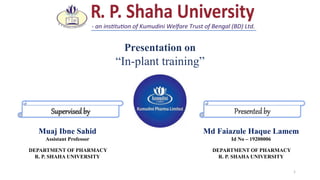 1
Presentedby
Supervisedby
Md Faiazule Haque Lamem
Id No – 19200006
DEPARTMENT OF PHARMACY
R. P. SHAHA UNIVERSITY
Muaj Ibne Sahid
Assistant Professor
DEPARTMENT OF PHARMACY
R. P. SHAHA UNIVERSITY
Presentation on
“In-plant training”
 