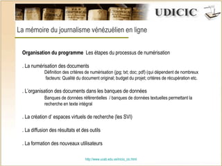 http:// www.ucab.edu.ve/inicio_cic.html La mémoire du journalisme vénézuélien en ligne    Organisation du programme   Les étapes du processus de numérisation  . La numérisation des documents  Définition des critères de numérisation (jpg; txt; doc; pdf) (qui dépendent de nombreux   facteurs: Qualité du document original; budget du projet; critères de récupération etc. . L’organisation des documents dans les banques de données Banques de données référentielles  / banques de données textuelles permettant la  recherche en texte intégral  . La création d’ espaces virtuels de recherche (les SVI) . La diffusion des résultats et des outils . La formation des nouveaux utilisateurs 