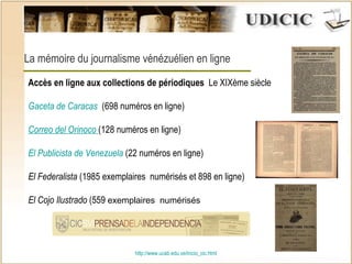 http:// www.ucab.edu.ve/inicio_cic.html La mémoire du journalisme vénézuélien en ligne Accès en ligne aux collections de périodiques   Le XIXème siècle Gaceta de Caracas    (698 numéros en ligne) Correo del Orinoco  (128  numéros en ligne ) El Publicista de Venezuela  (22 numéros en ligne) El Federalista  (1985 exemplaires  numérisés et 898 en ligne) El Cojo Ilustrado  (559  exemplaires  numérisés 