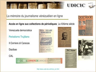 http:// www.ucab.edu.ve/inicio_cic.html La mémoire du journalisme vénézuélien en ligne Accès en ligne aux collections de périodiques   Le XXème siècle Venezuela democratica  Periodismo Trujillano  Il Corriere di Caracas Dazibao CAL 