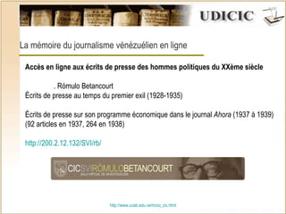 http:// www.ucab.edu.ve/inicio_cic.html La mémoire du journalisme vénézuélien en ligne Accès en ligne aux écrits de presse des hommes politiques du XXème siècle . Rómulo Betancourt Écrits de presse au temps du premier exil (1928-1935) Écrits de presse sur son programme économique dans le journal  Ahora  (1937  à  1939) (92 articles en 1937, 264 en 1938) h ttp ://200.2.12.132/SVI/ rb /   